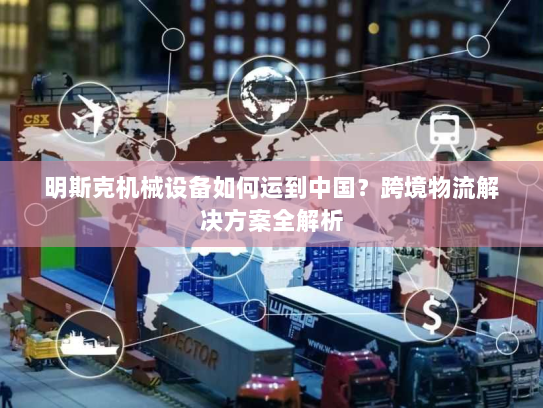 明斯克机械设备如何运到中国?跨境物流解决方案全解析 明斯克机械设备如何运到中国?跨境物流解决方案全解析