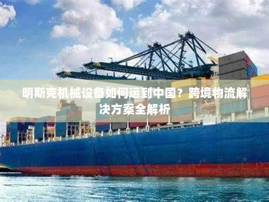 明斯克机械设备如何运到中国?跨境物流解决方案全解析 明斯克机械设备如何运到中国?跨境物流解决方案全解析