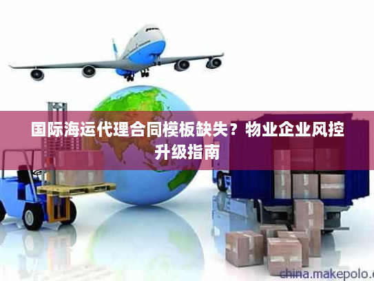 国际海运代理合同模板缺失?物业企业风控升级指南 国际海运代理合同模板缺失?物业企业风控升级指南