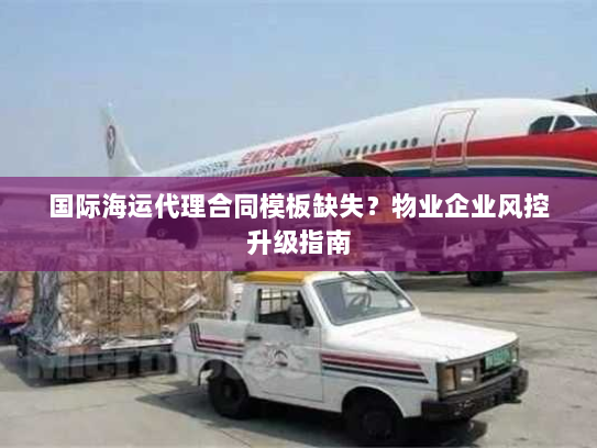 国际海运代理合同模板缺失?物业企业风控升级指南 国际海运代理合同模板缺失?物业企业风控升级指南