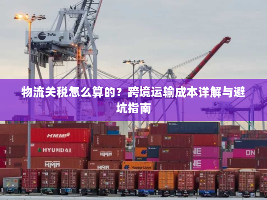 物流关税怎么算的?跨境运输成本详解与避坑指南 物流关税怎么算的?跨境运输成本详解与避坑指南