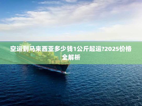 空运到马来西亚多少钱1公斤起运?2025价格全解析 空运到马来西亚多少钱1公斤起运?2025价格全解析