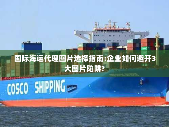 国际海运代理图片选择指南:企业如何避开3大图片陷阱? 国际海运代理图片选择指南:企业如何避开3大图片陷阱?