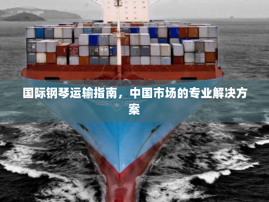 国际钢琴运输指南,中国市场的专业解决方案 国际钢琴运输指南,中国市场的专业解决方案