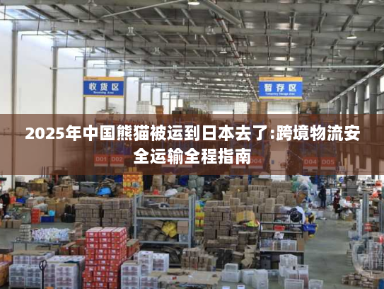 2025年中国熊猫被运到日本去了:跨境物流安全运输全程指南 2025年中国熊猫被运到日本去了:跨境物流安全运输全程指南