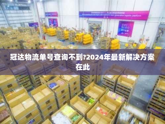 冠达物流单号查询不到?2024年最新解决方案在此 冠达物流单号查询不到?2024年最新解决方案在此