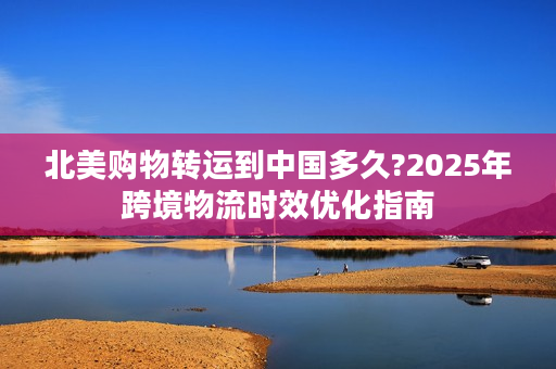 北美购物转运到中国多久?2025年跨境物流时效优化指南