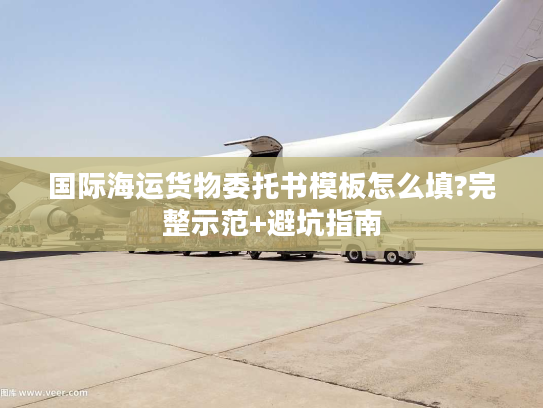 国际海运货物委托书模板怎么填?完整示范+避坑指南 国际海运货物委托书模板怎么填?完整示范+避坑指南