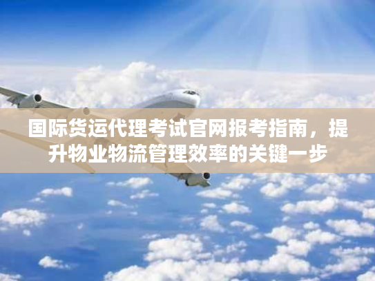 国际货运代理考试官网报考指南，提升物业物流管理效率的关键一步