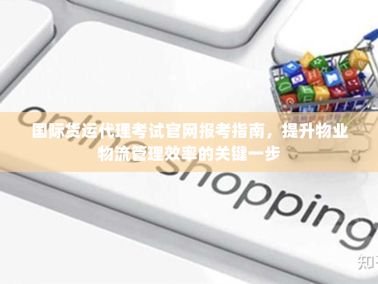 国际货运代理考试官网报考指南，提升物业物流管理效率的关键一步