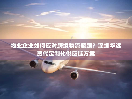 物业企业如何应对跨境物流瓶颈?深圳华远货代定制化供应链方案 物业企业如何应对跨境物流瓶颈?深圳华远货代定制化供应链方案