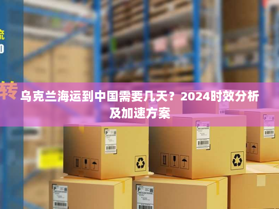 乌克兰海运到中国需要几天？2024时效分析及加速方案