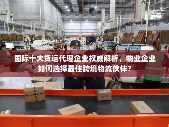 国际十大货运代理企业权威解析，物业企业如何选择最佳跨境物流伙伴？