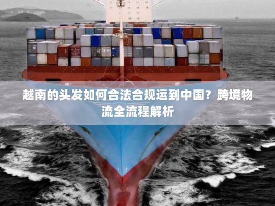 越南的头发如何合法合规运到中国？跨境物流全流程解析