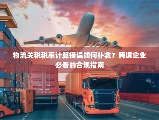 物流关税税率计算错误如何补救?跨境企业必看的合规指南 物流关税税率计算错误如何补救?跨境企业必看的合规指南