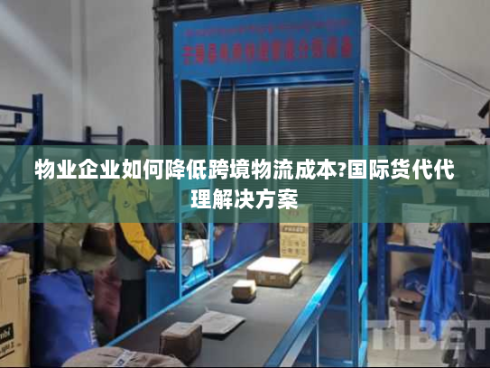 物业企业如何降低跨境物流成本?国际货代代理解决方案