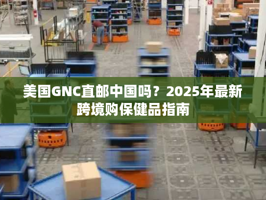 美国GNC直邮中国吗？2025年最新跨境购保健品指南