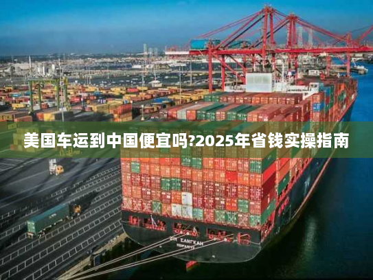 美国车运到中国便宜吗?2025年省钱实操指南 美国车运到中国便宜吗?2025年省钱实操指南