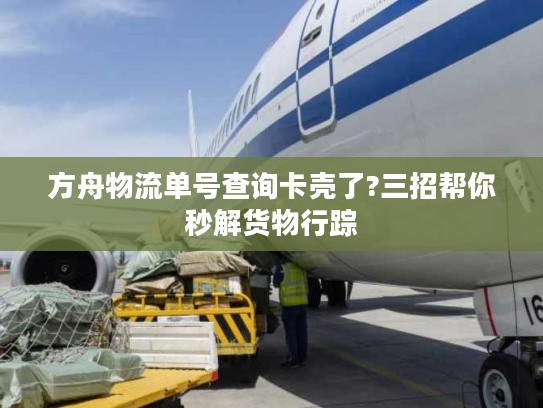 方舟物流单号查询卡壳了?三招帮你秒解货物行踪