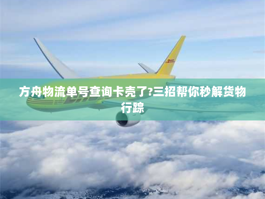 方舟物流单号查询卡壳了?三招帮你秒解货物行踪