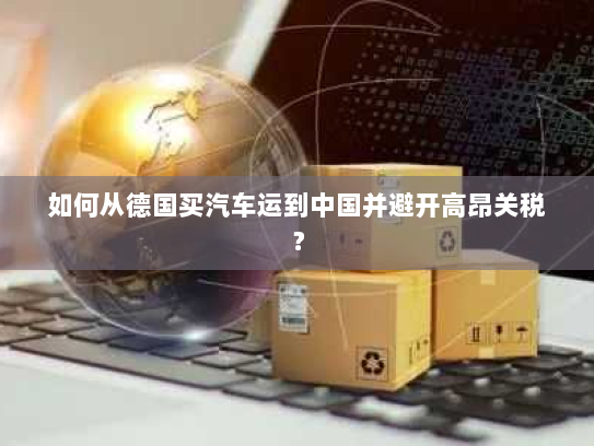 如何从德国买汽车运到中国并避开高昂关税? 如何从德国买汽车运到中国并避开高昂关税?