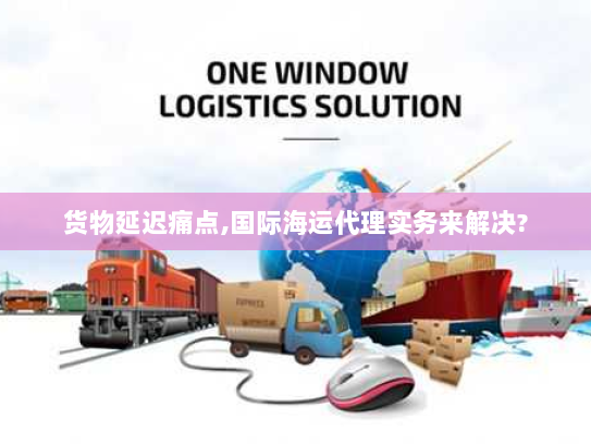 货物延迟痛点,国际海运代理实务来解决?