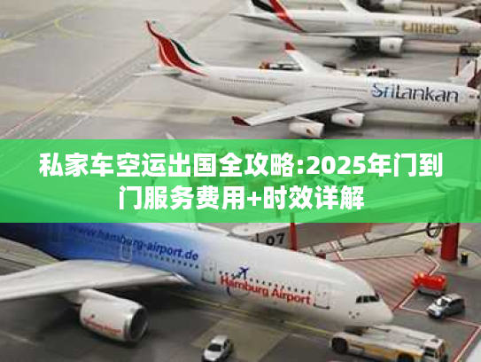 私家车空运出国全攻略:2025年门到门服务费用+时效详解 私家车空运出国全攻略:2025年门到门服务费用+时效详解