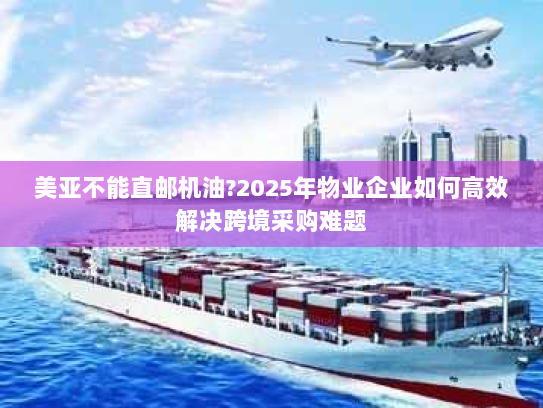 美亚不能直邮机油?2025年物业企业如何高效解决跨境采购难题 美亚不能直邮机油?2025年物业企业如何高效解决跨境采购难题