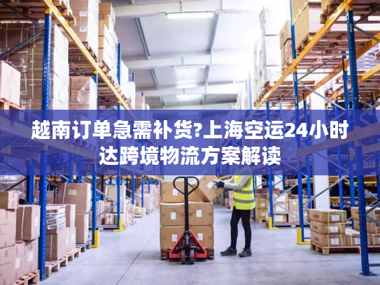越南订单急需补货?上海空运24小时达跨境物流方案解读