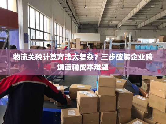 物流关税计算方法太复杂?三步破解企业跨境运输成本难题 物流关税计算方法太复杂?三步破解企业跨境运输成本难题