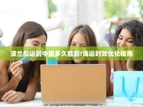 波兰船运到中国多久能到?海运时效优化指南 波兰船运到中国多久能到?海运时效优化指南