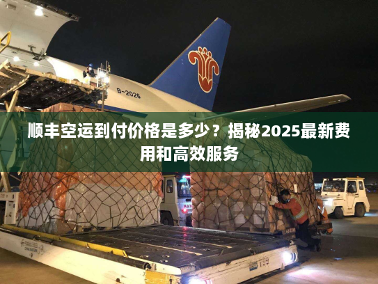 顺丰空运到付价格是多少?揭秘2025最新费用和高效服务 顺丰空运到付价格是多少?揭秘2025最新费用和高效服务
