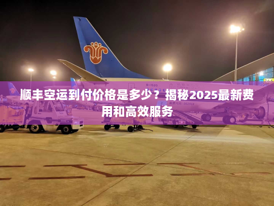 顺丰空运到付价格是多少?揭秘2025最新费用和高效服务 顺丰空运到付价格是多少?揭秘2025最新费用和高效服务
