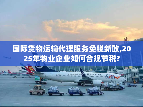 国际货物运输代理服务免税新政,2025年物业企业如何合规节税? 国际货物运输代理服务免税新政,2025年物业企业如何合规节税?