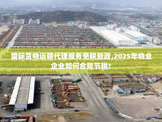 国际货物运输代理服务免税新政,2025年物业企业如何合规节税?
