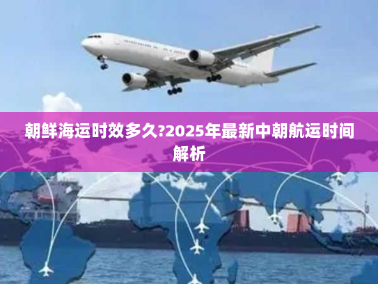 朝鲜海运时效多久?2025年最新中朝航运时间解析