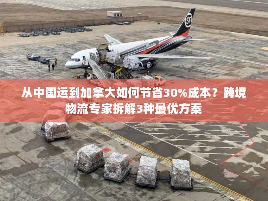 从中国运到加拿大如何节省30%成本?跨境物流专家拆解3种最优方案 从中国运到加拿大如何节省30%成本?跨境物流专家拆解3种最优方案