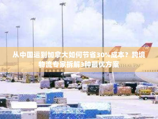 从中国运到加拿大如何节省30%成本?跨境物流专家拆解3种最优方案 从中国运到加拿大如何节省30%成本?跨境物流专家拆解3种最优方案