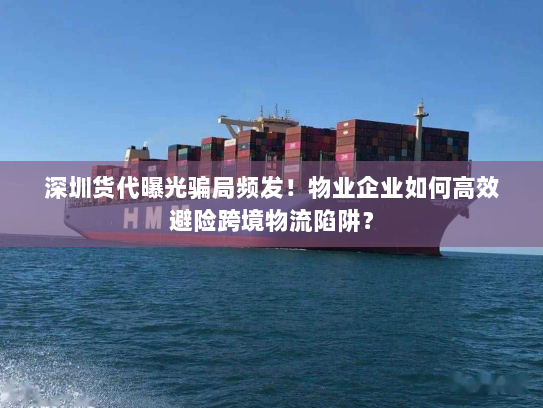 深圳货代曝光骗局频发！物业企业如何高效避险跨境物流陷阱？