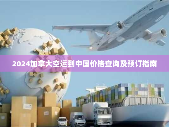 2024加拿大空运到中国价格查询及预订指南 2024加拿大空运到中国价格查询及预订指南
