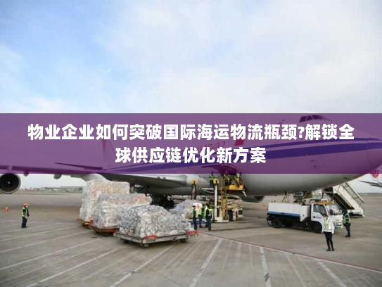 物业企业如何突破国际海运物流瓶颈?解锁全球供应链优化新方案 物业企业如何突破国际海运物流瓶颈?解锁全球供应链优化新方案