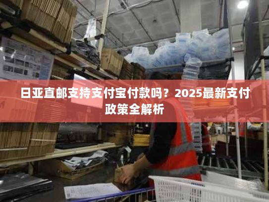 日亚直邮支持支付宝付款吗?2025最新支付政策全解析 日亚直邮支持支付宝付款吗?2025最新支付政策全解析