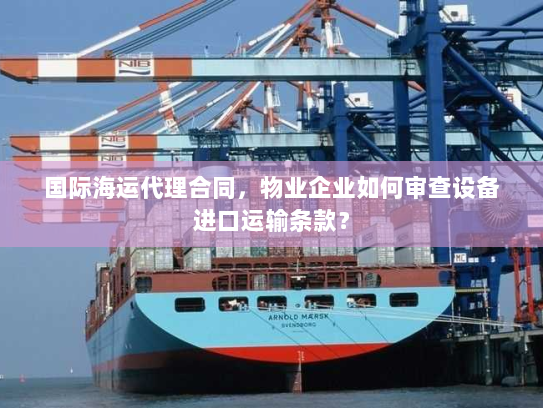 国际海运代理合同，物业企业如何审查设备进口运输条款？