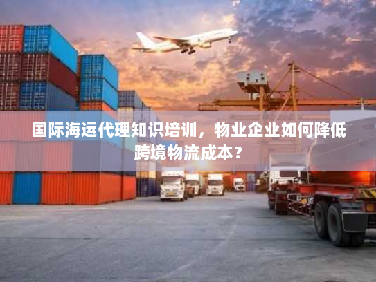 国际海运代理知识培训,物业企业如何降低跨境物流成本? 国际海运代理知识培训,物业企业如何降低跨境物流成本?