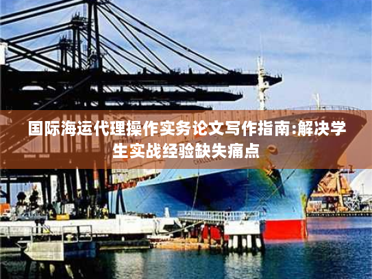 国际海运代理操作实务论文写作指南:解决学生实战经验缺失痛点 国际海运代理操作实务论文写作指南:解决学生实战经验缺失痛点