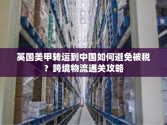英国美甲转运到中国如何避免被税？跨境物流通关攻略