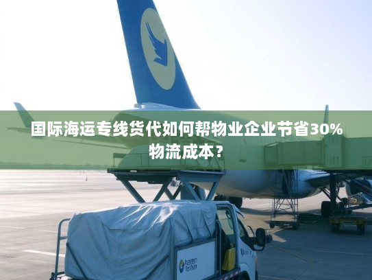 国际海运专线货代如何帮物业企业节省30%物流成本？