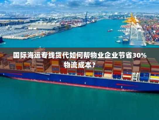 国际海运专线货代如何帮物业企业节省30%物流成本？