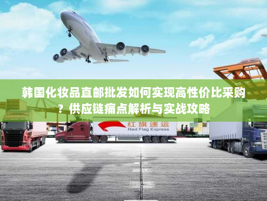 韩国化妆品直邮批发如何实现高性价比采购?供应链痛点解析与实战攻略 韩国化妆品直邮批发如何实现高性价比采购?供应链痛点解析与实战攻略