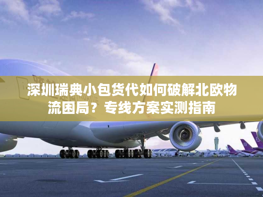 深圳瑞典小包货代如何破解北欧物流困局？专线方案实测指南